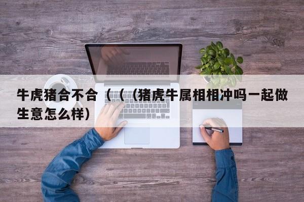 牛虎猪合不合（（（猪虎牛属相相冲吗一起做生意怎么样）